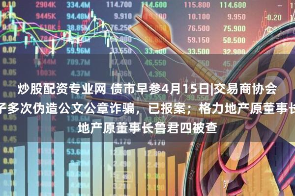 炒股配资专业网 债市早参4月15日|交易商协会：有不法分子多次伪造公文公章诈骗，已报案；格力地产原董事长鲁君四被查