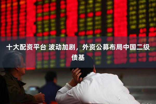 十大配资平台 波动加剧，外资公募布局中国二级债基