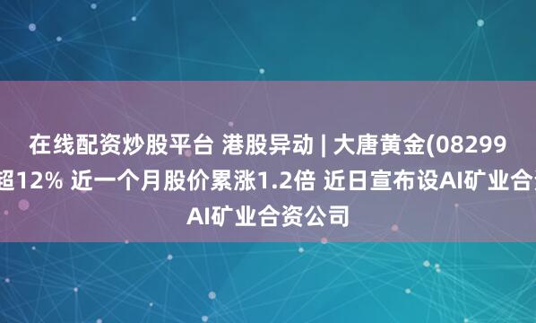 在线配资炒股平台 港股异动 | 大唐黄金(08299)再涨超12% 近一个月股价累涨1.2倍 近日宣布设AI矿业合资公司