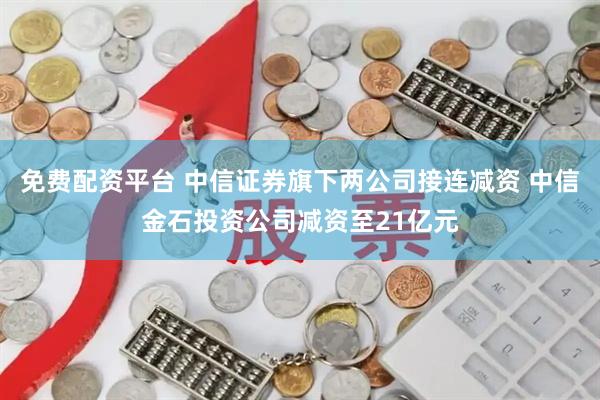 免费配资平台 中信证券旗下两公司接连减资 中信金石投资公司减资至21亿元
