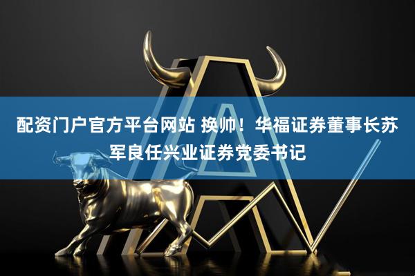 配资门户官方平台网站 换帅！华福证券董事长苏军良任兴业证券党委书记