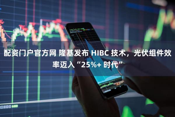 配资门户官方网 隆基发布 HIBC 技术，光伏组件效率迈入“25%+ 时代”