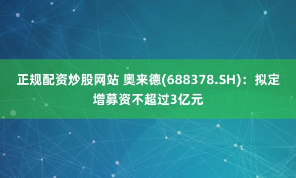 正规配资炒股网站 奥来德(688378.SH)：拟定增募资不超过3亿元