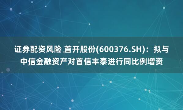 证券配资风险 首开股份(600376.SH)：拟与中信金融资产对首信丰泰进行同比例增资