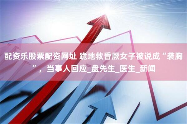 配资乐股票配资网址 跪地救昏厥女子被说成“袭胸”，当事人回应_盘先生_医生_新闻