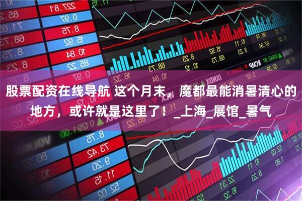 股票配资在线导航 这个月末，魔都最能消暑清心的地方，或许就是这里了！_上海_展馆_暑气