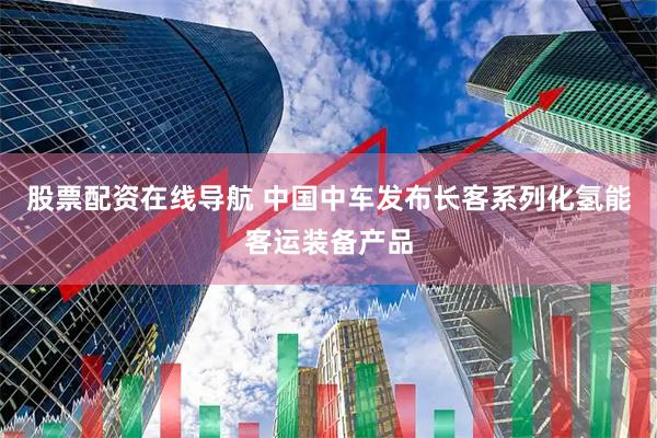 股票配资在线导航 中国中车发布长客系列化氢能客运装备产品