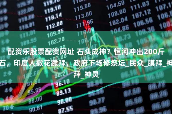配资乐股票配资网址 石头成神？恒河冲出200斤大石，印度人撒花跪拜，政府下场修祭坛_民众_膜拜_神灵