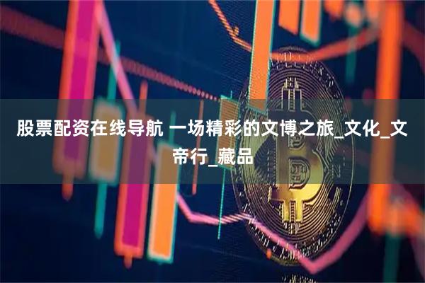 股票配资在线导航 一场精彩的文博之旅_文化_文帝行_藏品
