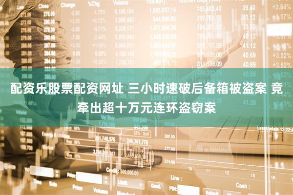 配资乐股票配资网址 三小时速破后备箱被盗案 竟牵出超十万元连环盗窃案