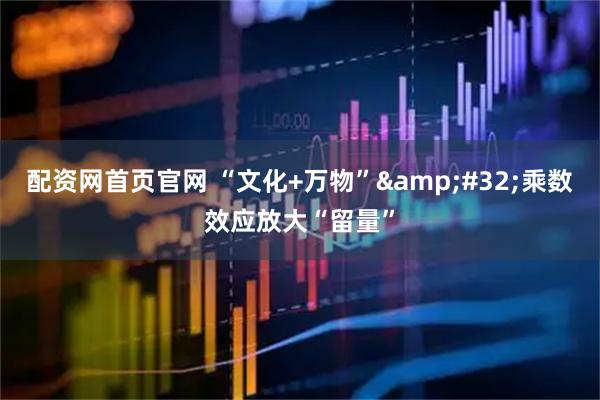 配资网首页官网 “文化+万物”&#32;乘数效应放大“留量”