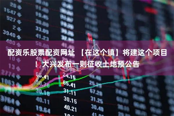配资乐股票配资网址 【在这个镇】将建这个项目！大兴发布一则征收土地预公告