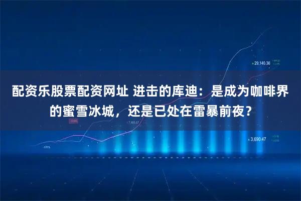 配资乐股票配资网址 进击的库迪：是成为咖啡界的蜜雪冰城，还是已处在雷暴前夜？