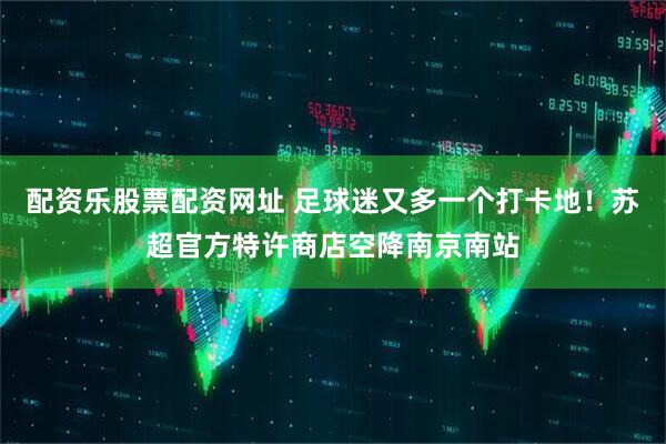配资乐股票配资网址 足球迷又多一个打卡地！苏超官方特许商店空降南京南站