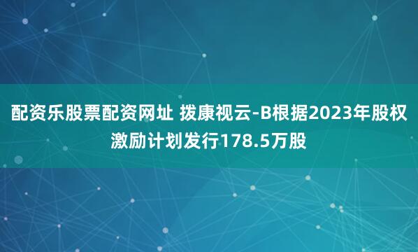 配资乐股票配资网址 拨康视云-B根据2023年股权激励计划发行178.5万股