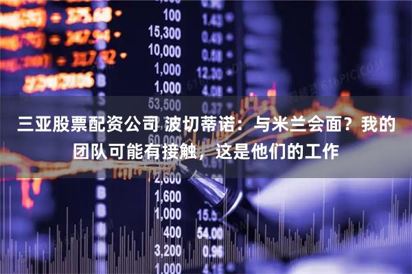 三亚股票配资公司 波切蒂诺：与米兰会面？我的团队可能有接触，这是他们的工作