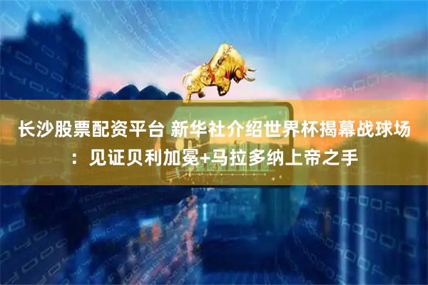 长沙股票配资平台 新华社介绍世界杯揭幕战球场:见证贝利加冕+马拉多纳上帝之手