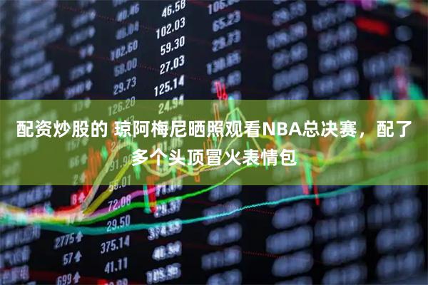 配资炒股的 琼阿梅尼晒照观看NBA总决赛，配了多个头顶冒火表情包