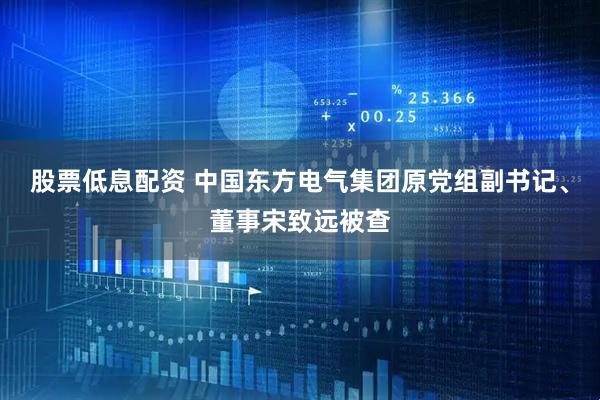 股票低息配资 中国东方电气集团原党组副书记、董事宋致远被查