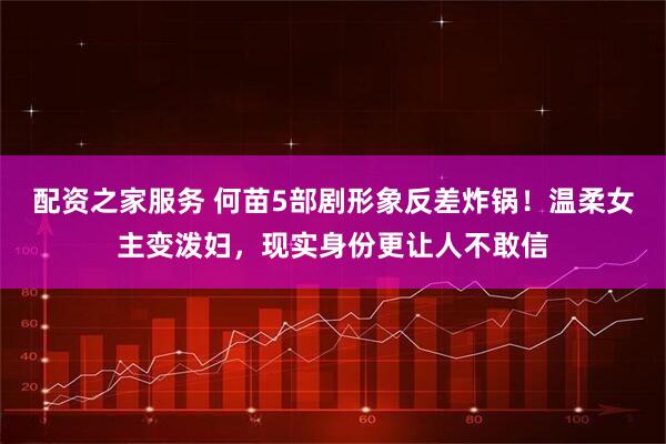配资之家服务 何苗5部剧形象反差炸锅！温柔女主变泼妇，现实身份更让人不敢信