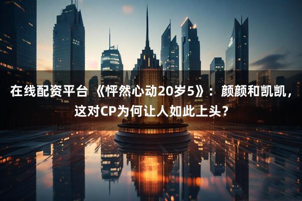在线配资平台 《怦然心动20岁5》：颜颜和凯凯，这对CP为何让人如此上头？